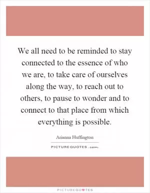 We all need to be reminded to stay connected to the essence of who we are, to take care of ourselves along the way, to reach out to others, to pause to wonder and to connect to that place from which everything is possible Picture Quote #1