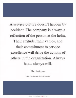 A service culture doesn’t happen by accident. The company is always a reflection of the person at the helm. Their attitude, their values, and their commitment to service excellence will drive the actions of others in the organization. Always has... always will Picture Quote #1