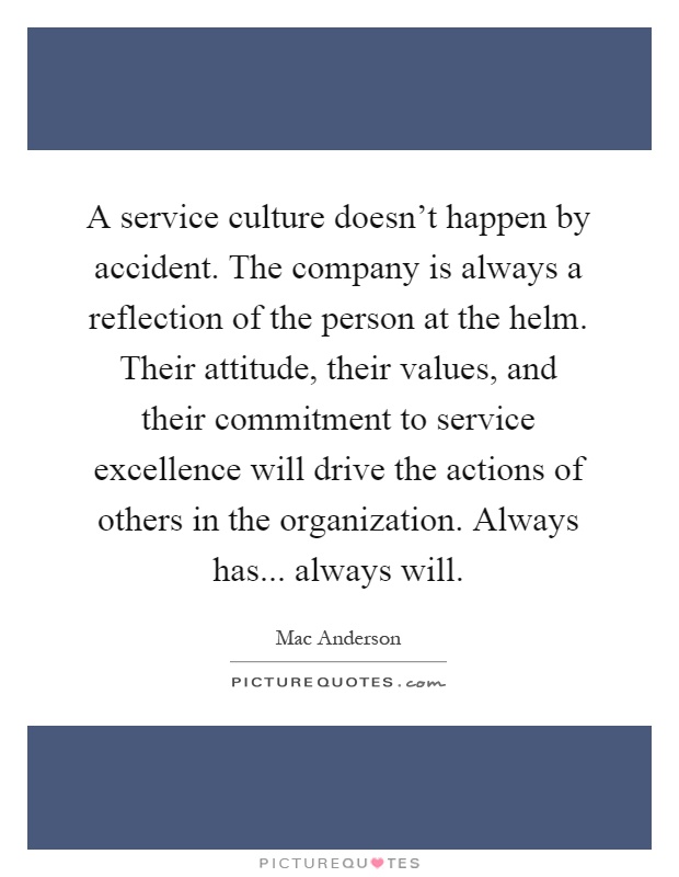 A service culture doesn't happen by accident. The company is always a reflection of the person at the helm. Their attitude, their values, and their commitment to service excellence will drive the actions of others in the organization. Always has... always will Picture Quote #1