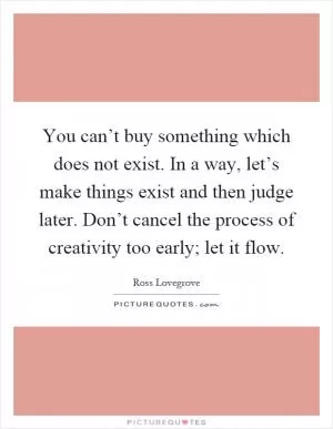 You can’t buy something which does not exist. In a way, let’s make things exist and then judge later. Don’t cancel the process of creativity too early; let it flow Picture Quote #1