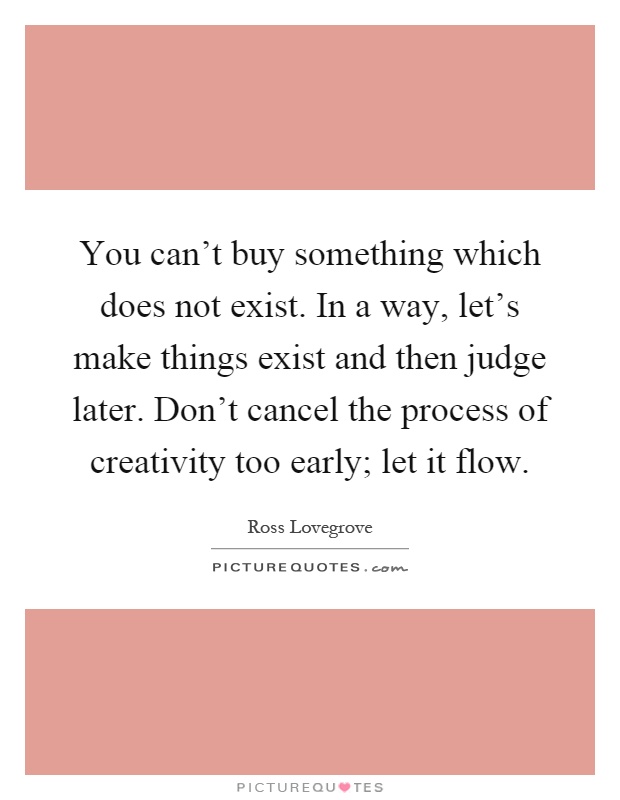 You can't buy something which does not exist. In a way, let's make things exist and then judge later. Don't cancel the process of creativity too early; let it flow Picture Quote #1