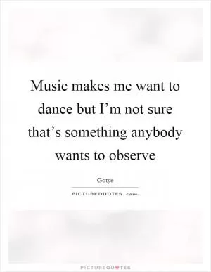 Music makes me want to dance but I’m not sure that’s something anybody wants to observe Picture Quote #1