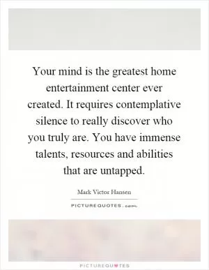 Your mind is the greatest home entertainment center ever created. It requires contemplative silence to really discover who you truly are. You have immense talents, resources and abilities that are untapped Picture Quote #1