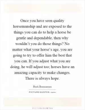 Once you have seen quality horsemanship and are exposed to the things you can do to help a horse be gentle and dependable, then why wouldn’t you do those things? No matter what your horse’s age, you are going to try to offer him the best that you can. If you adjust what you are doing, he will adjust too; horses have an amazing capacity to make changes. There is always hope Picture Quote #1
