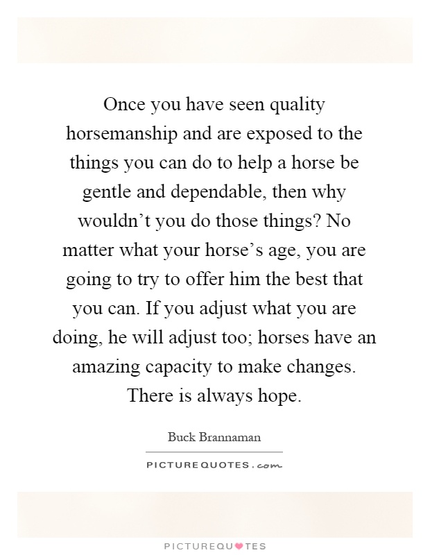Once you have seen quality horsemanship and are exposed to the things you can do to help a horse be gentle and dependable, then why wouldn't you do those things? No matter what your horse's age, you are going to try to offer him the best that you can. If you adjust what you are doing, he will adjust too; horses have an amazing capacity to make changes. There is always hope Picture Quote #1