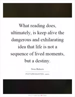 What reading does, ultimately, is keep alive the dangerous and exhilarating idea that life is not a sequence of lived moments, but a destiny Picture Quote #1