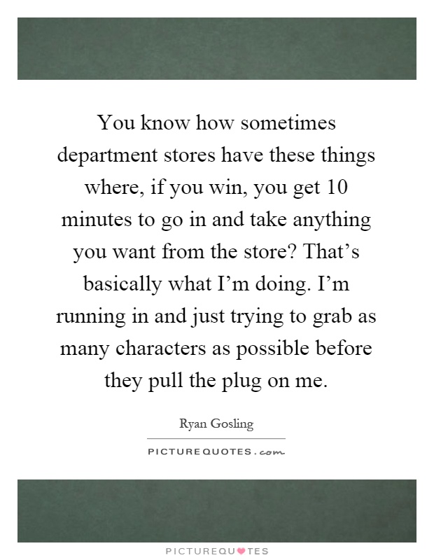 You know how sometimes department stores have these things where, if you win, you get 10 minutes to go in and take anything you want from the store? That's basically what I'm doing. I'm running in and just trying to grab as many characters as possible before they pull the plug on me Picture Quote #1