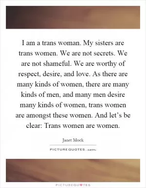 I am a trans woman. My sisters are trans women. We are not secrets. We are not shameful. We are worthy of respect, desire, and love. As there are many kinds of women, there are many kinds of men, and many men desire many kinds of women, trans women are amongst these women. And let’s be clear: Trans women are women Picture Quote #1