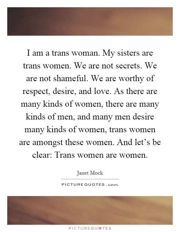 I am a trans woman. My sisters are trans women. We are not secrets. We are not shameful. We are worthy of respect, desire, and love. As there are many kinds of women, there are many kinds of men, and many men desire many kinds of women, trans women are amongst these women. And let's be clear: Trans women are women Picture Quote #1