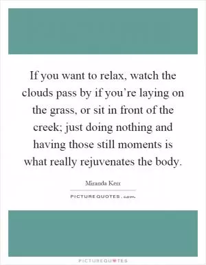 If you want to relax, watch the clouds pass by if you’re laying on the grass, or sit in front of the creek; just doing nothing and having those still moments is what really rejuvenates the body Picture Quote #1