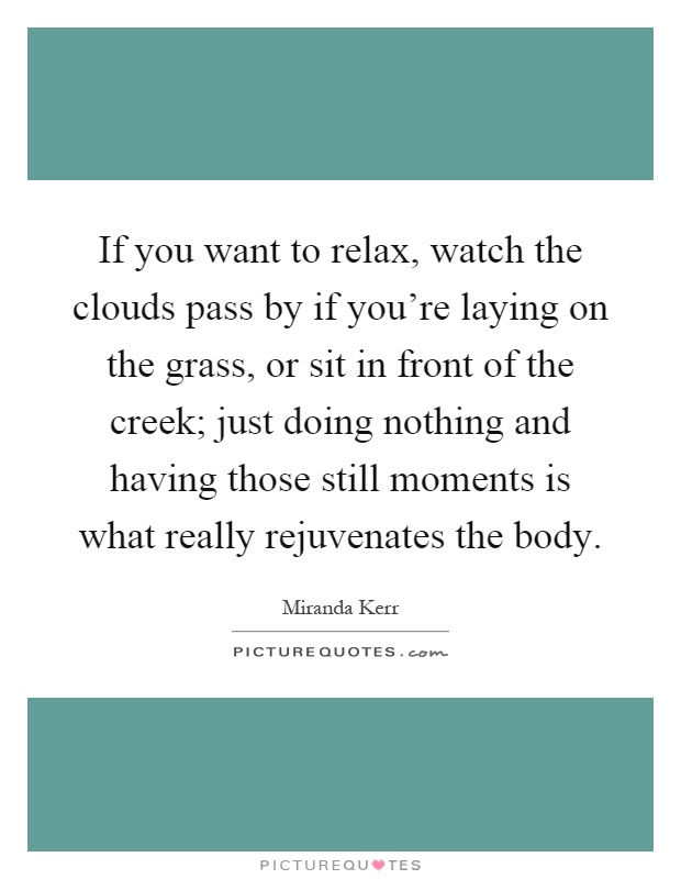 If you want to relax, watch the clouds pass by if you're laying on the grass, or sit in front of the creek; just doing nothing and having those still moments is what really rejuvenates the body Picture Quote #1