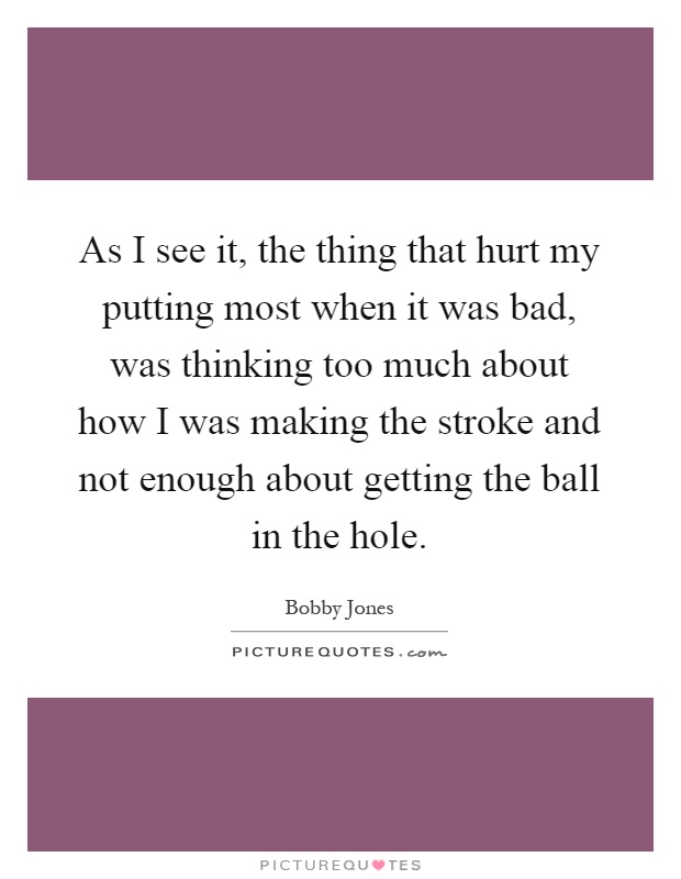 As I see it, the thing that hurt my putting most when it was bad, was thinking too much about how I was making the stroke and not enough about getting the ball in the hole Picture Quote #1
