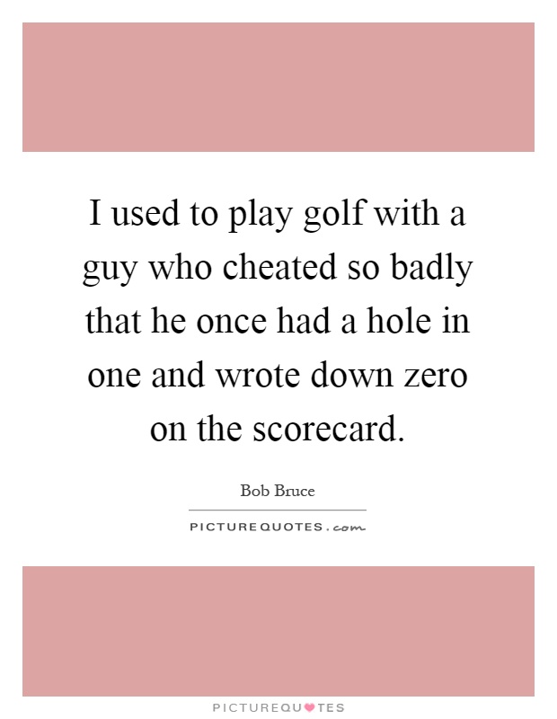 I used to play golf with a guy who cheated so badly that he once had a hole in one and wrote down zero on the scorecard Picture Quote #1