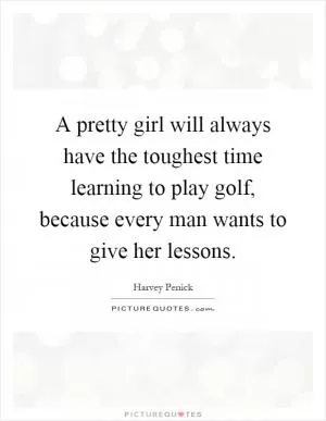 A pretty girl will always have the toughest time learning to play golf, because every man wants to give her lessons Picture Quote #1