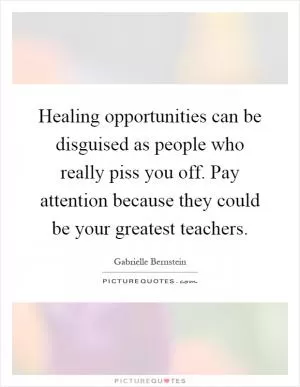 Healing opportunities can be disguised as people who really piss you off. Pay attention because they could be your greatest teachers Picture Quote #1