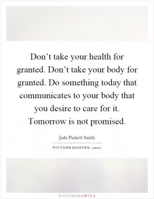 Don’t take your health for granted. Don’t take your body for granted. Do something today that communicates to your body that you desire to care for it. Tomorrow is not promised Picture Quote #1