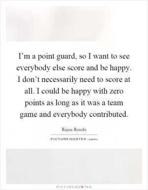 I’m a point guard, so I want to see everybody else score and be happy. I don’t necessarily need to score at all. I could be happy with zero points as long as it was a team game and everybody contributed Picture Quote #1