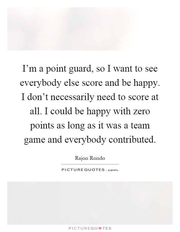 I'm a point guard, so I want to see everybody else score and be happy. I don't necessarily need to score at all. I could be happy with zero points as long as it was a team game and everybody contributed Picture Quote #1