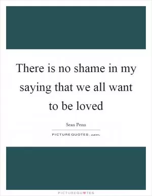 There is no shame in my saying that we all want to be loved Picture Quote #1