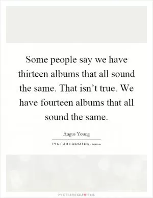 Some people say we have thirteen albums that all sound the same. That isn’t true. We have fourteen albums that all sound the same Picture Quote #1