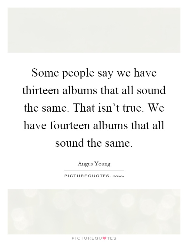 Some people say we have thirteen albums that all sound the same. That isn't true. We have fourteen albums that all sound the same Picture Quote #1