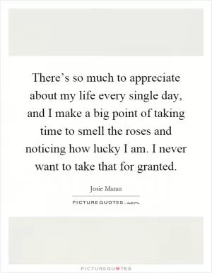 There’s so much to appreciate about my life every single day, and I make a big point of taking time to smell the roses and noticing how lucky I am. I never want to take that for granted Picture Quote #1