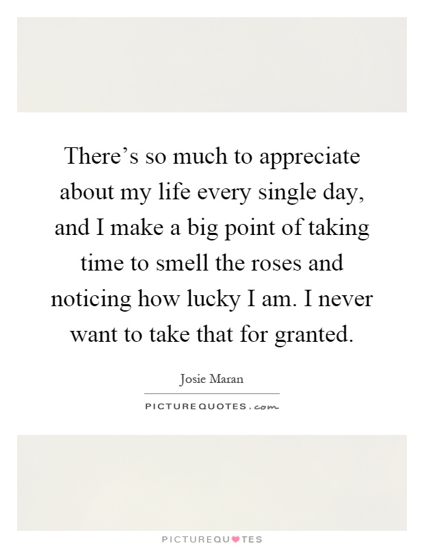 There's so much to appreciate about my life every single day, and I make a big point of taking time to smell the roses and noticing how lucky I am. I never want to take that for granted Picture Quote #1