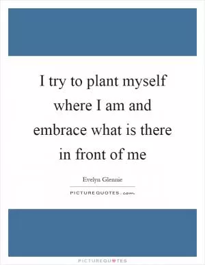 I try to plant myself where I am and embrace what is there in front of me Picture Quote #1