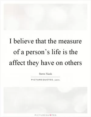 I believe that the measure of a person’s life is the affect they have on others Picture Quote #1