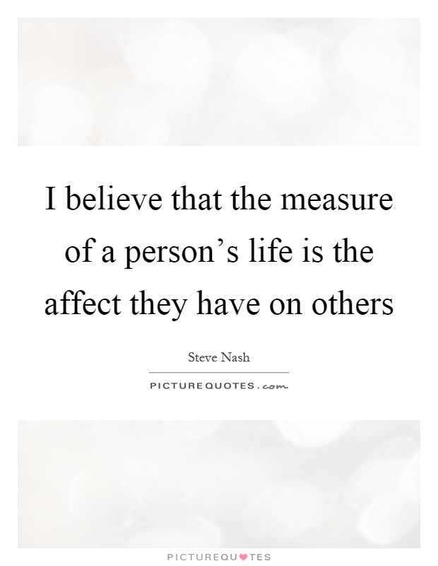I believe that the measure of a person's life is the affect they have on others Picture Quote #1