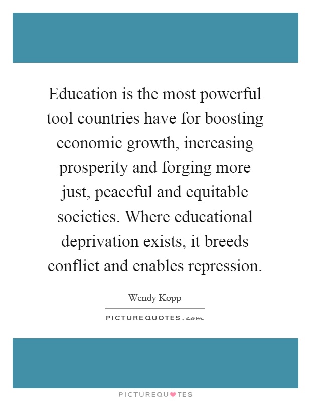 Education is the most powerful tool countries have for boosting economic growth, increasing prosperity and forging more just, peaceful and equitable societies. Where educational deprivation exists, it breeds conflict and enables repression Picture Quote #1