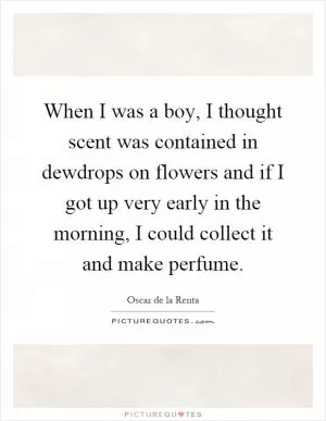 When I was a boy, I thought scent was contained in dewdrops on flowers and if I got up very early in the morning, I could collect it and make perfume Picture Quote #1