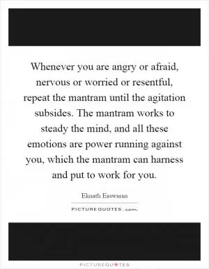 Whenever you are angry or afraid, nervous or worried or resentful, repeat the mantram until the agitation subsides. The mantram works to steady the mind, and all these emotions are power running against you, which the mantram can harness and put to work for you Picture Quote #1