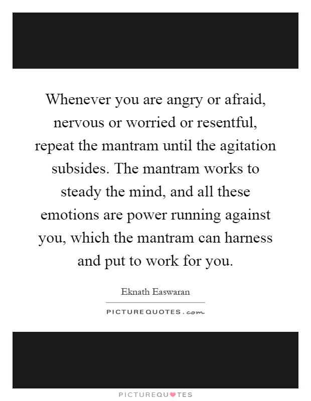 Whenever you are angry or afraid, nervous or worried or resentful, repeat the mantram until the agitation subsides. The mantram works to steady the mind, and all these emotions are power running against you, which the mantram can harness and put to work for you Picture Quote #1