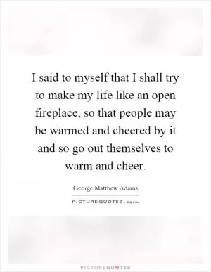 I said to myself that I shall try to make my life like an open fireplace, so that people may be warmed and cheered by it and so go out themselves to warm and cheer Picture Quote #1