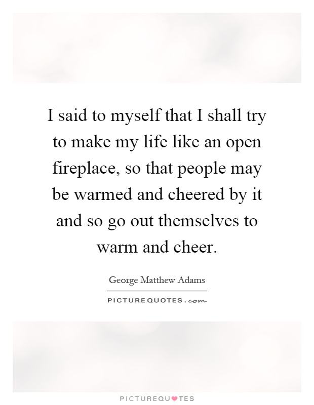 I said to myself that I shall try to make my life like an open fireplace, so that people may be warmed and cheered by it and so go out themselves to warm and cheer Picture Quote #1