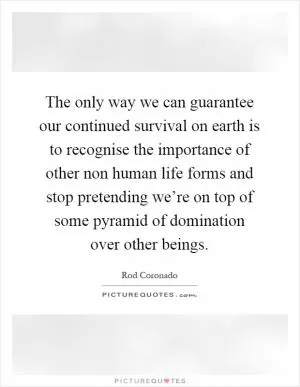 The only way we can guarantee our continued survival on earth is to recognise the importance of other non human life forms and stop pretending we’re on top of some pyramid of domination over other beings Picture Quote #1