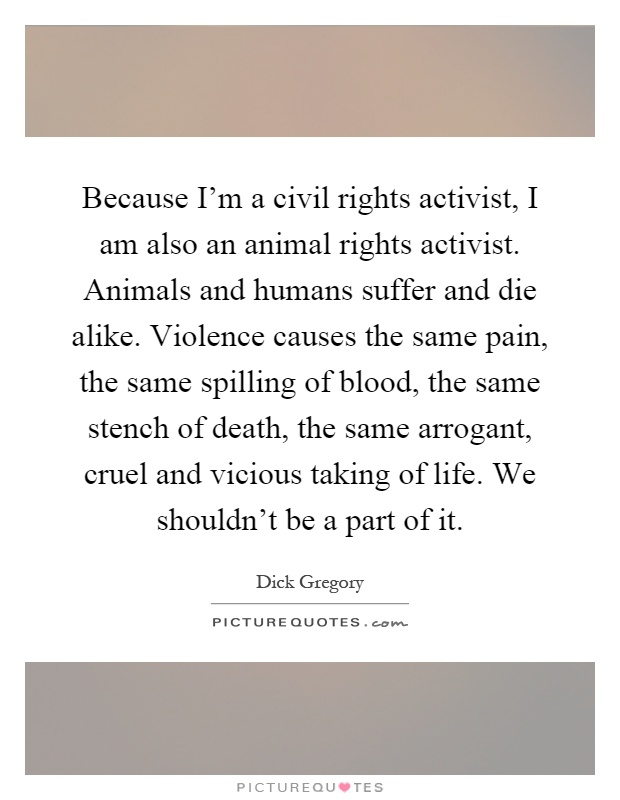 Because I'm a civil rights activist, I am also an animal rights activist. Animals and humans suffer and die alike. Violence causes the same pain, the same spilling of blood, the same stench of death, the same arrogant, cruel and vicious taking of life. We shouldn't be a part of it Picture Quote #1