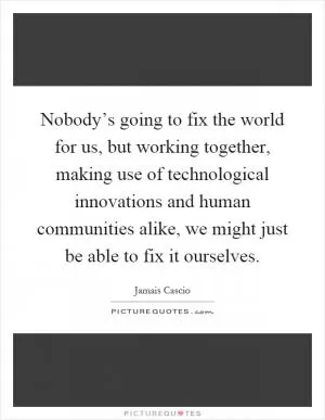 Nobody’s going to fix the world for us, but working together, making use of technological innovations and human communities alike, we might just be able to fix it ourselves Picture Quote #1