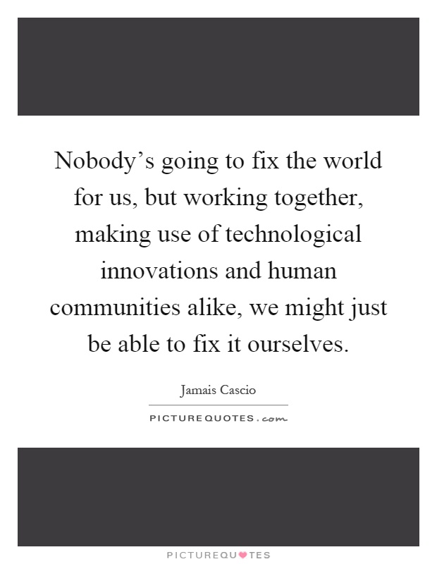 Nobody's going to fix the world for us, but working together, making use of technological innovations and human communities alike, we might just be able to fix it ourselves Picture Quote #1