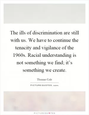 The ills of discrimination are still with us. We have to continue the tenacity and vigilance of the 1960s. Racial understanding is not something we find; it’s something we create Picture Quote #1