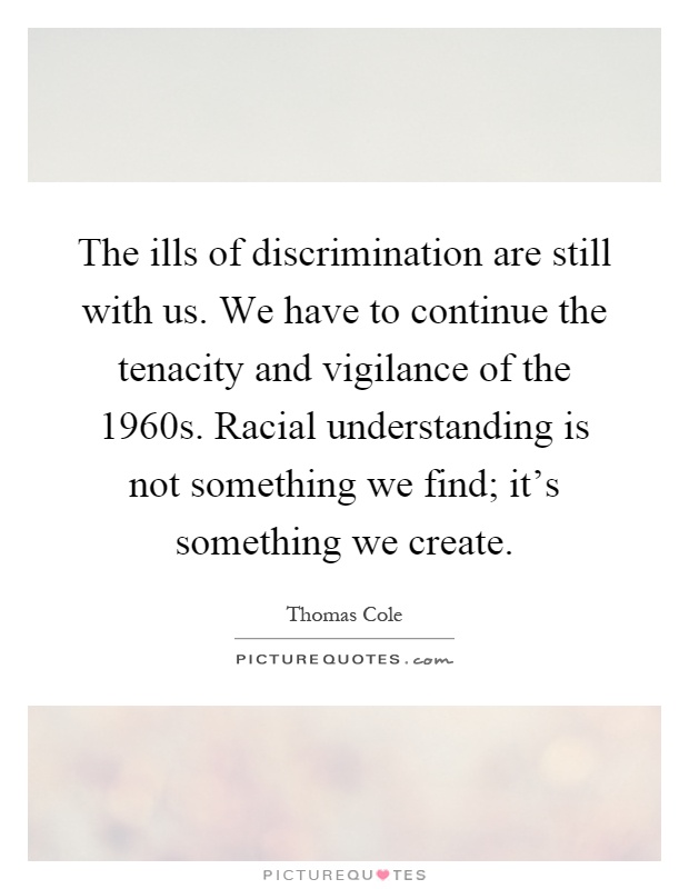 The ills of discrimination are still with us. We have to continue the tenacity and vigilance of the 1960s. Racial understanding is not something we find; it's something we create Picture Quote #1