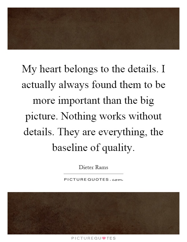 My heart belongs to the details. I actually always found them to be more important than the big picture. Nothing works without details. They are everything, the baseline of quality Picture Quote #1