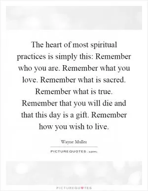 The heart of most spiritual practices is simply this: Remember who you are. Remember what you love. Remember what is sacred. Remember what is true. Remember that you will die and that this day is a gift. Remember how you wish to live Picture Quote #1