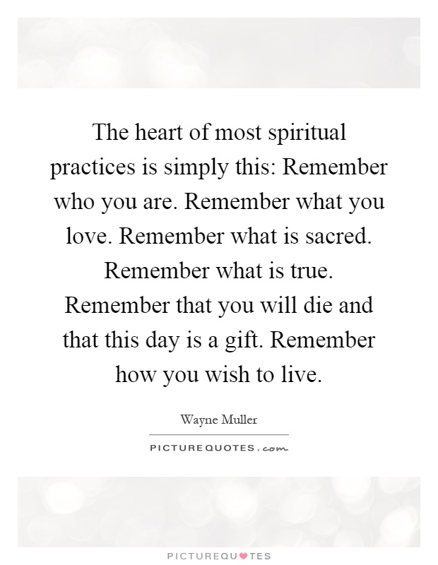 The heart of most spiritual practices is simply this: Remember who you are. Remember what you love. Remember what is sacred. Remember what is true. Remember that you will die and that this day is a gift. Remember how you wish to live Picture Quote #1