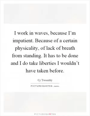 I work in waves, because I’m impatient. Because of a certain physicality, of lack of breath from standing. It has to be done and I do take liberties I wouldn’t have taken before Picture Quote #1