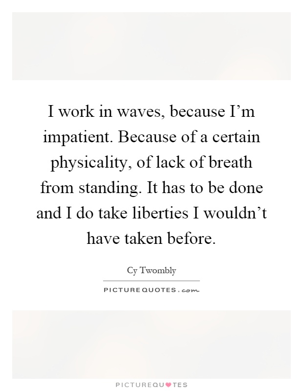I work in waves, because I'm impatient. Because of a certain physicality, of lack of breath from standing. It has to be done and I do take liberties I wouldn't have taken before Picture Quote #1