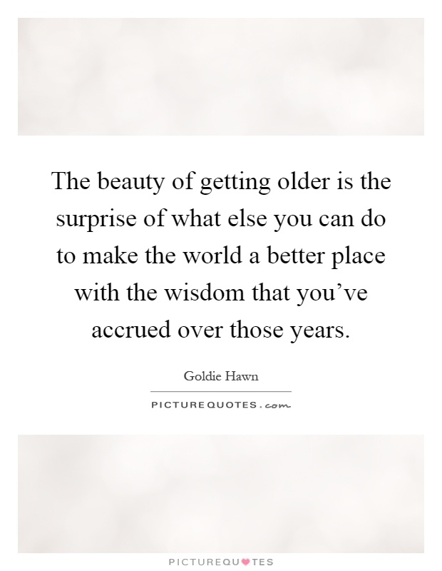 The beauty of getting older is the surprise of what else you can do to make the world a better place with the wisdom that you've accrued over those years Picture Quote #1