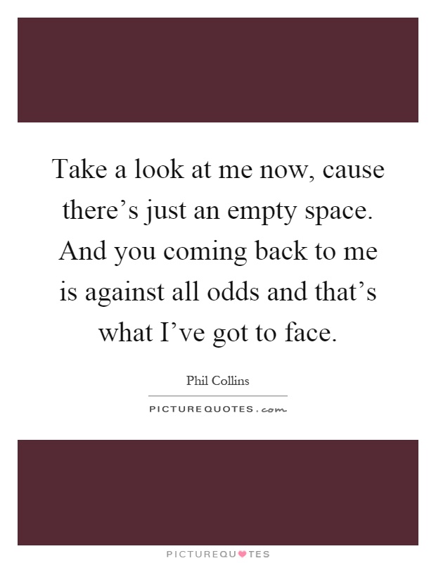Take a look at me now, cause there's just an empty space. And you coming back to me is against all odds and that's what I've got to face Picture Quote #1