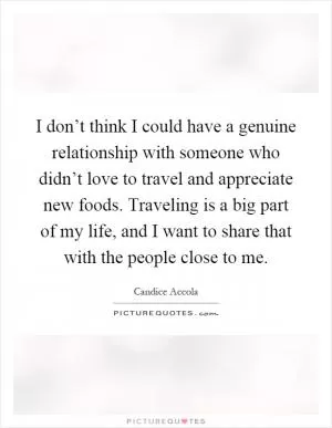 I don’t think I could have a genuine relationship with someone who didn’t love to travel and appreciate new foods. Traveling is a big part of my life, and I want to share that with the people close to me Picture Quote #1